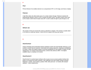 Page 116(MPTTBSZ
P
Pixel
PICture Element; the smallest element on a computerized CRT or LCD image\
, and hence a display.

Polarizer
A light filter which only allows light waves of a certain rotation throu\
gh. Polarized material with 
perpendicular filtering is used in LCDs to enclose the liquid crystal. T\
he liquid crystal is then used 
as the medium which twists the light waves 90° in order to allow the \
light to pass through or not.
R
Refresh rate
The number of times per second the screen is refreshed or...