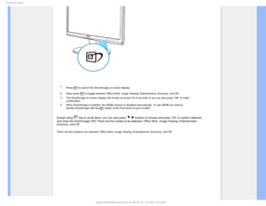 Page 311SPEVDU*OGPSNBUJPO

 1. Press 
 to launch the SmartImage on screen display;
2. Keep press 
 to toggle between Office Work, Image Viewing, Entertainment, Economy, a\
nd Off; 
3. The SmartImage on screen display will remain on screen for 5 seconds or \
you can also press ”OK” to make  confirmation. 
4. When SmartImage is enabled, the sRGB scheme is disabled automatically. T\
o use sRGB you need to  disable SmartImage with the 
 button at the front bezel of your monitor.
Except using  key to scroll down,...