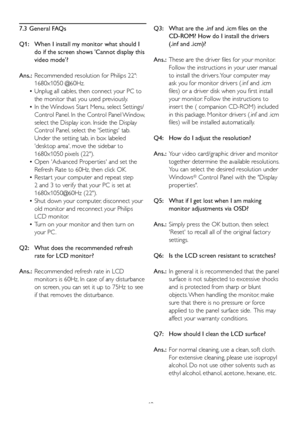 Page 50
48

7.3  General FAQs
Q1:    When I install my monitor what should I   
   
do if the screen shows 'Cannot display this   
   
video mode'?
Ans.:
  Recommended resolution for Philips 22":   
   
1680x1050 @60Hz.
 
•   Unplug all cables, then connect your PC to   
    the monitor that you used previously. 
  •   In the Windows Star t Menu, select Settings/  
    Control Panel. In the Control Panel Window,   
    select the Display icon. Inside the Display
    Control Panel, select the...