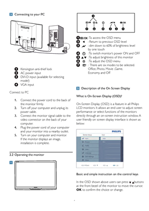 Page 7
5

 Connecting to your PC
 
 
 
 
  Kensington 	 anti-thief 	 lock
 
  AC power input
 
  DVI-D input (available for selecting   
      model)
 

  VGA input
Connect to PC
 
1 .
 
  Connect the power cord to the back of   
      the monitor firmly.
 
2 .
 
  Turn off your computer and unplug its   
      power cable.
 
3.
   Connect the monitor signal cable to the    
      video connector on the back of your   
      computer.
 
4 .
 
  Plug the power cord of your computer   
      and your monitor...