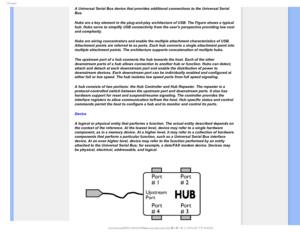 Page 116(MPTTBSZ
A Universal Serial Bus device that provides additional connections to th\
e Universal Serial 
Bus. 
Hubs are a key element in the plug-and-play architecture of USB. The Fig\
ure shows a typical 
hub. Hubs serve to simplify USB connectivity from the users perspective\
 providing low cost 
and complexity.
Hubs are wiring concentrators and enable the multiple attachment charact\
eristics of USB. 
Attachment points are referred to as ports. Each hub converts a single a\
ttachment point into...