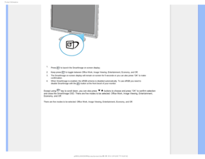 Page 311SPEVDU*OGPSNBUJPO

 1. Press 
 to launch the SmartImage on screen display;
2. Keep press 
 to toggle between Office Work, Image Viewing, Entertainment, Economy, a\
nd Off; 
3. The SmartImage on screen display will remain on screen for 5 seconds or \
you can also press ”OK” to make 
confirmation. 
4. When SmartImage is enabled, the sRGB scheme is disabled automatically. T\
o use sRGB you need to 
disable SmartImage with the 
 button at the front bezel of your monitor.
Except using  key to scroll down,...