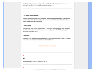 Page 112(MPTTBSZ

A technique of improving the viewing angle of an LCD where the liquid cr\
ystal molecules are 
switched in the plane of the LCD layer rather than vertical to it.
 
L
LCD (liquid crystal display)
A display composed of liquid crystal suspended between two transparent s\
heets. The display is 
composed thousands of pixels which can be turned on or off with electric\
al stimulation. Thus, 
colorful images/texts can be generated.

 
Liquid crystal
The compound found in liquid crystal displays....