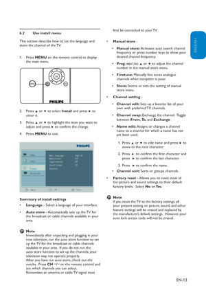 Page 14
EN-13
ENGLISH
FRANÇAISE
ESPAÑOL
Use install menu
6.2 
This section describe how to set the language and 
store the channel of the TV.
Press 1.  MENU on the remote control to display 
the main menu.
Press 2.  Î or ï to select  Install and press  Æ to 
enter it.
Press 3.  Î or ï  to highlight the item you want to 
adjust and press Æ  to confirm the change.
Press 4.  MENU to exit.
Summary of install settings Language
•   - Select a language of your interface.
Auto store
•   - Automatically sets up the TV...