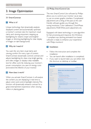 Page 119
3. Image Optimization
3. Image Optimization
3.1 SmartContrast
  What is it?
Unique technology that dynamically analyzes 
displayed content and automatically optimizes 
a monitors contrast ratio for maximum visual 
clarity and viewing enjoyment, stepping up 
backlighting for clearer, crisper and brighter 
images or dimming backlighting for clear display 
of images on dark backgrounds.
  Why do I need it?
You want the ver y best visual clarity and 
viewing comfor t for ever y type of content. 
Smar...