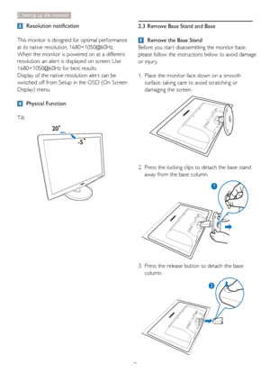 Page 97
2. Setting up the monitor
 Resolution notification
This monitor is designed for optimal performance 
at its native resolution, 1680×1050@60Hz. 
When the monitor is powered on at a different 
resolution, an aler t is displayed on screen: Use 
1680×1050@60Hz for best results.
Display of the native resolution aler t can be 
switched off from Setup in the OSD (On Screen 
Display) menu.
 Physical Function
Tilt
2.3  Remove Base Stand and Base
  Remove the Base Stand
Before you star t disassembling the...