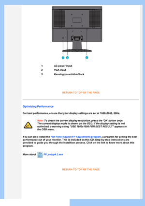 Page 43
RETURN TO TOP OF THE PAGE
Optimizing Performance
For best performance, ensure that your display settings are set at 1680x\
1050, 60Hz.
Note: To check the current display resolution, press the OK button once. 
The current display mode is shown on the OSD. If the display setting is \
not 
optimized, a warning string USE 1680x1050 FOR BEST RESULT appears in 
the OSD menu.
You can also install the Flat Panel Adjust (FP Adjustment) program, a program for getting the best 
performance out of your monitor....