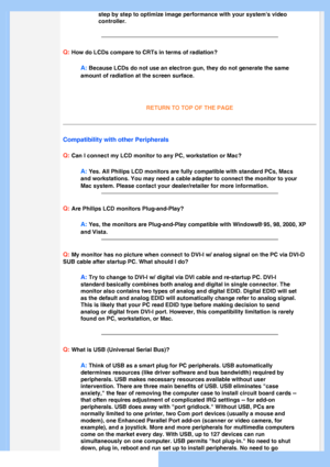 Page 7
 
step by step to optimize image performance with your systems video 
controller.
Q: How do LCDs compare to CRTs in terms of radiation?
A: Because LCDs do not use an electron gun, they do not generate the same \
amount of radiation at the screen surface.
 
 
RETURN TO TOP OF THE PAGE
Compatibility with other Peripherals
Q:
 Can I connect my LCD monitor to any PC, workstation or Mac?
A: Yes. All Philips LCD monitors are fully compatible with standard PCs, M\
acs 
and workstations. You may need a cable...
