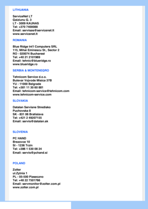 Page 65
LITHUANIA
ServiceNet LT
Gaiziunu G. 3
LT - 3009 KAUNAS
Tel: +370 7400088
Email: servisas@servicenet.lt
www.servicenet.lt
ROMANIA
Blue Ridge Intl Computers SRL
115, Mihai Eminescu St., Sector 2
RO - 020074 Bucharest
Tel: +40 21 2101969
Email: tehnic@blueridge.ro
www.blueridge.ro 
SERBIA & MONTENEGRO
Tehnicom Service d.o.o.
Bulevar Vojvode Misica 37B
YU - 11000 Belgrade
Tel: +381 11 30 60 881
Email: tehnicom-service@tehnicom.com
www.tehnicom-service.com 
SLOVAKIA
Datalan Servisne Stredisko 
Puchovska 8...