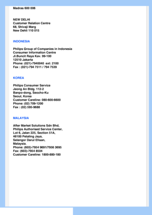 Page 70
Madras 600 006
NEW DELHI
Customer Relation Centre
68, Shivaji Marg
New Dehli 110 015
INDONESIA
Philips Group of Companies in Indonesia
Consumer Information Centre
Jl.Buncit Raya Kav. 99-100
12510 Jakarta
Phone: (021)-7940040  ext: 2100
Fax : (021)-794 7511 / 794 7539
KOREA
Philips Consumer Service
Jeong An Bldg. 112-2
Banpo-dong, Seocho-Ku
Seoul, Korea
Customer Careline: 080-600-6600
Phone: (02) 709-1200
Fax : (02) 595-9688
MALAYSIA
After Market Solutions Sdn Bhd,
Philips Authorised Service Center,
Lot...