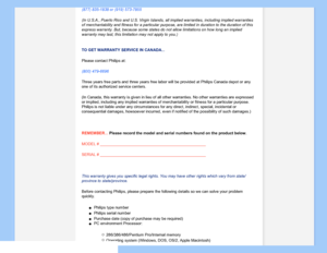 Page 77
(877) 835-1838 or (919) 573-7855
(In U.S.A., Puerto Rico and U.S. Virgin Islands, all implied warranties\
, including implied warranties 
of merchantability and fitness for a particular purpose, are limited in \
duration to the duration of this 
express warranty. But, because some states do not allow limitations on h\
ow long an implied 
warranty may last, this limitation may not apply to you.)
TO GET WARRANTY SERVICE IN CANADA...
Please contact Philips at: 
(800) 479-6696 
Three years free parts and...