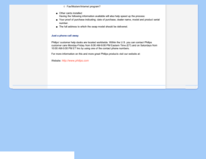 Page 78
Fax/Modem/Internet program?
Other cards installed 
Having the following information available will also help speed up the p\
rocess: 
Your proof of purchase indicating: date of purchase, dealer name, model \
andproduct serial 
number.
The full address to which the swap model should be delivered.
Just a phone call away
Philips’ customer help desks are located worldwide. Within the U.S. y\
ou can contact Philips 
customer care Monday-Friday from 8:00 AM-9:00 PM Eastern Time (ET) and\
 on Saturdays from...