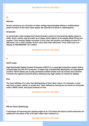 Page 82
RETURN TO TOP OF THE PAGE
G
Gamma
Screen luminance as a function of video voltage approximately follows a \
mathematical 
power function of the input video signal, the exponent of which is calle\
d gamma.
Grayscale
An achromatic scale ranging from black through a series of successively \
lighter grays to 
white. Such a series may be made up of steps, which appear to be equally\
 distant from one 
another. If the Analog/ Digital converter is 8 bit, then the monitor can\
 display at most 28 = 
256 levels....