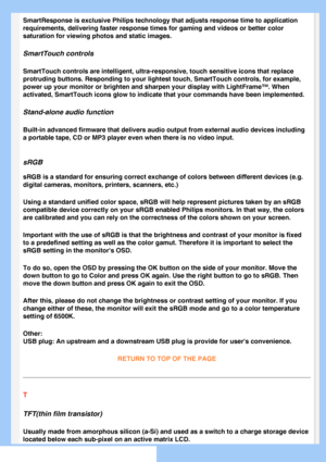 Page 85
SmartResponse is exclusive Philips technology that adjusts response time\
 to application 
requirements, delivering faster response times for gaming and videos or \
better color 
saturation for viewing photos and static images.
SmartTouch controls 
SmartTouch controls are intelligent, ultra-responsive, touch sensitive i\
cons that replace 
protruding buttons. Responding to your lightest touch, SmartTouch contro\
ls, for example, 
power up your monitor or brighten and sharpen your display with LightFra\...
