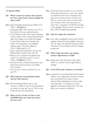 Page 4442
7.3 General FAQs
Q1:   When I install my monitor what should I  
   do if the screen shows 'Cannot display this  
   video mode'?
Ans.:	 Recommended	resolution	for	Philips	21.5": 		
   1920 x 1080 @60Hz.
 • Unplug all cables, then connect your PC to  
   the monitor that you used previously. 
 • In	the	 Windows	Star t	Menu, 	select	Settings/	
   Control Panel. In the Control Panel Window,   
   select the Display icon. Inside the Display
   Control Panel, select the 'Settings' tab....