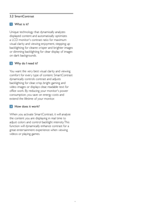 Page 108
3.2 SmartContrast
 What is it? 
Unique technology that dynamically analyzes 
displayed content and automatically optimizes 
a	LCD	monitor's	contrast	ratio	for	maximum	
visual clarity and viewing enjoyment, stepping up 
backlighting for clearer, crisper and brighter images 
or dimming backlighting for clear display of images 
on dark backgrounds. 
 Why do I need it? 
You want the ver y best visual clarity and viewing 
comfor t for ever y type of content. Smar tContrast 
dynamically controls contrast...