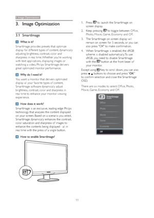 Page 1311
3. Image Optimization
3.1 SmartImage
What is it?
Smar tImage provides presets that optimize 
display for different types of content, dynamically 
adjusting brightness, contrast, color and 
sharpness in real time. Whether you're working 
with text applications, displaying images or 
watching a video, Philips Smar tImage delivers 
great optimized monitor performance. 
Why do I need it? 
You want a monitor that delivers optimized 
display all your favorite types of content, 
Smar tImage software...