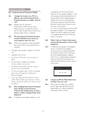 Page 4543
8.2 SmartControl Premium FAQs
Q1. I change the monitor on a PC to a 
different one and the SmartControl 
Premium becomes un-usable,  what do 
I do?
Ans.:Restar t your PC and see if 
Smar tControl Premium can work. 
Otherwise, you will need to remove 
and re-install Smar tControl Premium to 
ensure proper driver is installed.
Q2. The SmartControl Premium functions 
worked well before, but it does not 
work anymore, what can I do?
Ans.:If the following actions were executed, 
the monitor driver may need...