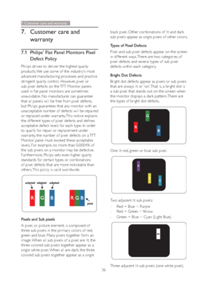 Page 3836
7. Customer care and 
warranty
7.1 Philips’ Flat Panel Monitors Pixel 
Defect Policy
Philips strives to deliver the highest quality 
products. We use some of the industr y's most 
advanced manufacturing processes and practice 
stringent quality control. However, pixel or 
sub pixel defects on the TFT Monitor panels 
used in flat panel monitors are sometimes 
unavoidable. No manufacturer can guarantee 
that all panels will be free from pixel defects, 
but Philips guarantees that any monitor with an...