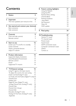 Page 31
English
EN
Contents
1 Notice  2
2  Important  4
The most updated user manual on line  5
3 Get started and connect your devices  6
Back connector  6
Side connector  8
4 Controls  9
Front and side controls  9
Remote control  9
5 Start to use  12
Switch your TV on/off or to standby  12
Switch channels  12
Watch connected devices  13
Adjust TV volume  13
6 Product information  14
Suppor ted display resolutions  14
Tuner/Reception/Transmission  14
Remote control  14
Power  14
Suppor ted TV mounts  14
7....