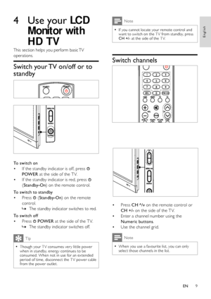 Page 11
9

Note
If you cannot locate your remote control and  •want to switch on the T V from standby, press CH +/- at the side of the T V.
Switch channels
 
 
Press • CH ^/v on the remote control or 
CH +/- on the side of the T V.
Enter a channel number using the • 
Numeric buttons.
Use the channel grid.• 

Note
When you use a favourite list, you can only  •select those channels in the list.

4 
This section helps you perform basic TV 
operations.
Switch your TV on/off or to 
standby
 
 
To switch on
If the...