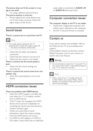 Page 1816
audio cable is connected to AUDIO L/R 
or AUDIO IN (mini-jack only).
Computer connection issues
The computer display on the TV is not stable:
Check that a suppor ted resolution and  •
refresh rate is selected on the computer.
Set the T V picture format to unscaled. •
Contact us
If you cannot resolve your problem, refer to 
the FAQs for this T V at w w w.philips.com/
suppor t. 
If the problem remains unresolved, contact 
Philips Consumer Care in your countr y as 
listed in this User Manual.
Warning
Do...