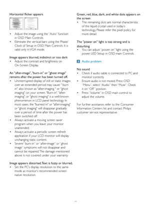 Page 4240
Horizontal flicker appears
•	 Adjust	the	image	using	the	“Auto”	function		
 in OSD Main Controls. 
•	 Eliminate	the	ver tical	bars	using	the	Phase/	
 Clock of Setup in OSD Main Controls. It is  
 valid only in VGA mode.
Image appears blurred, indistinct or too dark
•	 Adjust	the	contrast	and	brightness	on	
 On-Screen Display.
An "after-image", "burn-in" or "ghost image" 
remains after the power has been turned off.
•	 Uninterrupted	display	of	still	or	static	images		
 over an...