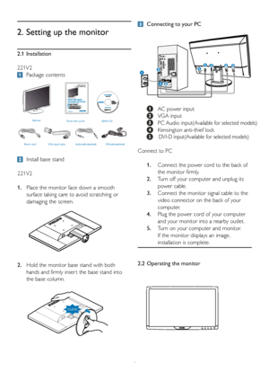 Page 6
4
2.1  Installation
221V2

 Package contents
2.  Setting up the monitor

 Install base stand
221V2
1. Place the monitor face down a smooth   
 surface taking care to avoid scratching or   
 damaging the screen.
2. Hold the monitor base stand with both   
 hands and firmly inser t the base stand into   
 the base column.

 Connecting to your PC
 
  AC power input
  VGA input
  PC Audio input(Available for selected models)
 
 Kensington anti-thief lock
             DVI-D input(Available for selected...