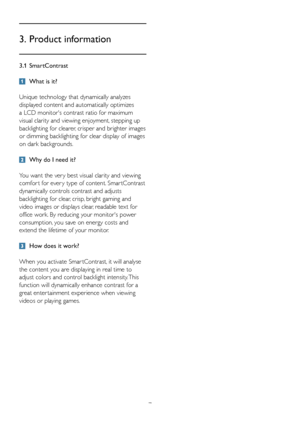 Page 97
3.1 SmartContrast
 What is it? 
Unique technology that dynamically analyzes 
displayed content and automatically optimizes 
a LCD monitor's contrast ratio for maximum 
visual clarity and viewing enjoyment, stepping up 
backlighting for clearer, crisper and brighter images 
or dimming backlighting for clear display of images 
on dark backgrounds. 
 Why do I need it? 
You want the ver y best visual clarity and viewing 
comfor t for ever y type of content. Smar tContrast 
dynamically controls contrast...