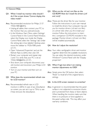 Page 4745
7.3 General FAQs
Q1:    When I install m
y monitor what should I 
do if the screen shows Cannot display this 
video mode?
Ans.:   Recommended resolution f
 or Philips 21.5: 
1920x1080 @60Hz.
 Unplug all cables, then connect your PC to 
 •
the monitor that you used previously. 
 In the Windows Star t Menu, select Settings/
 •
Control Panel. In the Control Panel Window, 
select the Display icon. Inside the Display
Control Panel, select the Settings tab. Under 
the setting tab, in box labeled desktop...