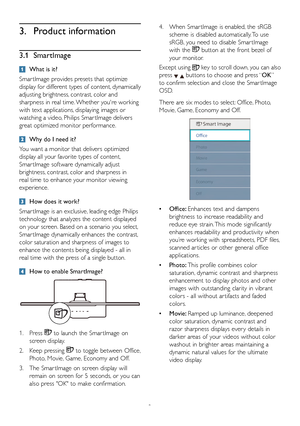 Page 108
3. Product information
3.1 SmartImage
  What is it?
Smar tImage provides presets that optimize 
display for different types of content, dynamically 
adjusting brightness, contrast, color and 
sharpness in real time. Whether you're working 
with text applications, displaying images or 
watching a video, Philips Smar tImage delivers 
great optimized monitor performance. 
 Why do I need it? 
You want a monitor that delivers optimized 
display all your favorite types of content, 
Smar tImage software...