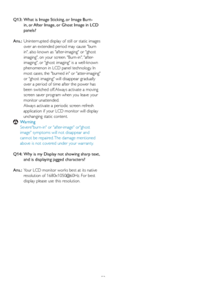 Page 5452
Q13:   What is Image Sticking, or Image Burn-
in, or After Image, or Ghost Image in LCD 
panels? 
Ans.:   Uninter
rupted display of still or static images 
over an extended period may cause burn 
in, also known as after-imaging or ghost 
imaging, on your screen. Burn-in, after-
imaging, or ghost imaging is a well-known 
phenomenon in LCD panel technology. In 
most cases, the burned in or atter-imaging 
or ghost imaging will disappear gradually 
over a period of time after the power has 
been switched...