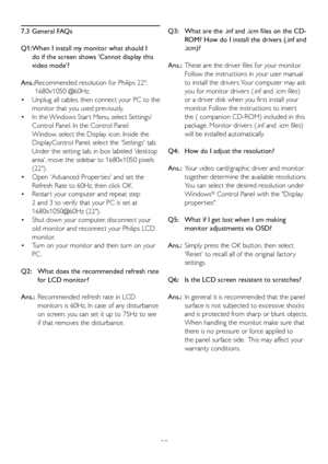 Page 5250
7.3 General FAQs
Q1:  When I install my monitor what should I 
do if the screen shows Cannot display this 
video mode?
Ans.: Recommended resolution for Philips 22:  1680x1050 @60Hz.
 Unplug all cables, then connect your PC to the 
 •
monitor that y
 ou used previously. 
 In the Windows Star t Menu, select Settings/
 •
Control Panel. In the Control Panel 
Window, select the Display icon. Inside the 
DisplayControl Panel, select the Settings tab. 
Under the setting tab, in box labeled desktop 
area,...