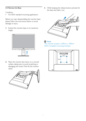 Page 108
2.  
Place the monitor face down on a smooth 
surface, taking care to avoid scratching or 
damaging the screen. Then lift the monitor 
stand.
100mm
100mm
2.3  Remove the Base
Condition: 
•   
For VESA standard mounting applications
Bef ore you star t disassembling the monitor base, 
please follow the instructions below to avoid 
damage or injur y.
1.   Extend the monitor base to its maximum 
height.3.  While keeping the release button pressed, tilt 
the base and slide it out.
 Note
This monitor accepts...