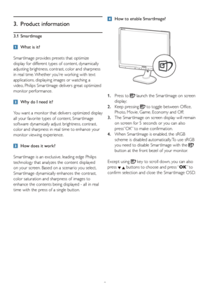 Page 119
3. Product information
3.1 SmartImage
  What is it?
Smar tImage provides presets that optimize 
display for different types of content, dynamically 
adjusting brightness, contrast, color and sharpness 
in real time. Whether youre working with text 
applications, displaying images or watching a 
video, Philips Smar tImage delivers great optimized 
monitor performance. 
  Why do I need it?  
You want a monitor that delivers optimized display 
all your favorite types of content, Smar tImage 
software...