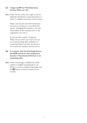 Page 5553
Q5.    
I forgot my PIN for Theft Deterrence 
Function. What can I do?
Ans.:   Philips Ser vice center has a right to ask for 
legitimate identification and authorization, in 
order to establish ownership of the monitor.
Please note that the anti-theft deterrence 
function is provided as a convenient free 
option.  Managing PIN numbers is the sole 
responsibility of the individual user or the 
organization who sets it.   
In case the PIN number is forgotten,  
Philips ser vice center can re-set it for...