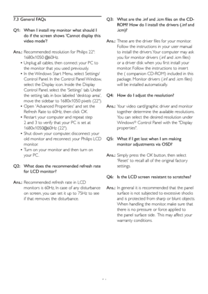 Page 5654
7.3 General FAQs
Q1:    When I install m y monitor what should I 
do if the screen shows Cannot display this 
video mode?
Ans.:   Recommended resolution f or Philips 22: 
1680x1050 @60Hz.
•   Unplug all cables, then connect your PC to 
the monitor that y ou used previously. 
•   In the Windows Star t Menu, select Settings/
Control P anel. In the Control Panel Window, 
select the Display icon. Inside the Display 
Control Panel, select the Settings tab. Under 
the setting tab, in box labeled desktop...