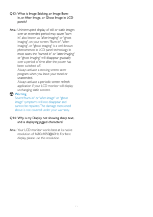 Page 5856
Q13:   
What is Image Sticking, or Image Burn-
in, or After Image, or Ghost Image in LCD 
panels?  
Ans.:   Uninter rupted display of still or static images 
over an extended period may cause burn 
in, also known as after-imaging or ghost 
imaging, on your screen. Burn-in, after-
imaging, or ghost imaging is a well-known 
phenomenon in LCD panel technology. In 
most cases, the burned in or atter-imaging 
or ghost imaging will disappear gradually 
over a period of time after the power has 
been...