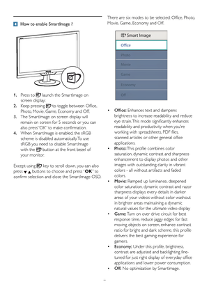 Page 97
 How to enable SmartImage ?
1. Press to  launch the Smar tImage on  
  screen display;
2.	 Keep	pressing  to toggle between Office,  
  Photo, Movie, Game, Economy and Off;
3.  The Smar tImage on screen display will  
  remain on screen for 5 seconds or you can   
	 also	press”OK”	to	make	confirmation.
4.	 When	Smar tImage	is	enabled,	the	sRGB		
  scheme is disabled automatically. To use  
  sRGB you need to disable Smar tImage  
  with the  button at the front bezel of 
  your monitor. 
Except using...