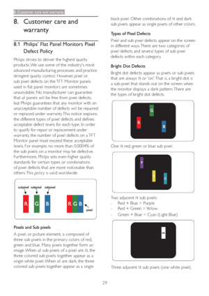 Page 3129
8. Customer care and warranty
8.  Customer care and 
warranty
8.1  Philips’ Flat Panel Monitors Pixel 
Defect Policy
Philips strives to deliver the highest quality 
products. We use some of the industr y's most 
advanced manufacturing processes and practice 
stringent quality control. However, pixel or 
sub pixel defects on the TFT Monitor panels 
used in flat panel monitors are sometimes 
unavoidable. No manufacturer can guarantee 
that all panels will be free from pixel defects, 
but Philips...