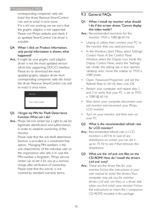 Page 3836
9. Troubleshooting & FAQs
corresponding companies’ web site.  
Install the driver. Remove Smar tControl 
Lite, and re-install it once more.
If it is still not working, we are sorr y that 
the graphic adaptor is not suppor ted. 
Please visit Philips website and check if 
an updated Smar tControl Lite driver is 
available.
Q4.    When I click on Product Information, 
only partial information is shown, what 
happened?
Ans.:  It might be your graphic card adaptor 
driver is not the most updated version...