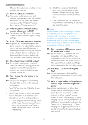 Page 3937
9. Troubleshooting & FAQs
Monitor drivers (.inf and .icm files) will be 
installed automatically.
Q4:    How do I adjust the resolution?
Ans.:
  Your video card/graphic driver and 
monitor together determine the available 
resolutions. You can select the desired 
resolution under Windows
® Control 
Panel with the "Display proper ties".
Q5:    What if I get lost when I am making 
monitor adjustments via OSD?
Ans.:
  Simply press the OK button, then select 
'Reset' to recall all of the...