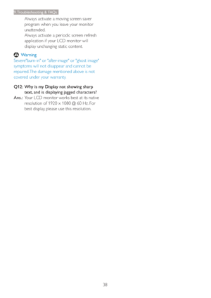 Page 4038
9. Troubleshooting & FAQs
Always activate a moving screen saver 
program when you leave your monitor 
unattended. 
Always activate a periodic screen refresh 
application if your LCD monitor will 
display unchanging static content.
 Warning
Severe"burn-in" or "after-image" or "ghost image" 
symptoms will not disappear and cannot be 
repaired. The damage mentioned above is not 
covered under your warranty.
Q12:   Why is my Display not showing sharp 
text, 
and is displaying...
