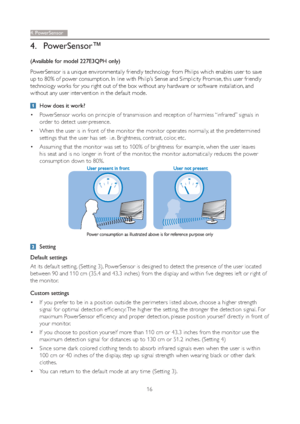 Page 1816
4. P o w e rSensor
4. PowerSensor™
(Available for model 227E3QPH only)
PowerSensor is a unique environmentally friendly technology from Philips which enables user to save 
up to 80% of power consumption. In line with Philip’s Sense and Simplicity Promise, this user friendly 
technology works for you right out of the box without any hardware or software installation, and 
without any user inter vention in the default mode.
  How does it work?
 PowerSensor works on principle of transmission and...