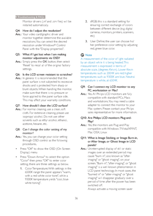 Page 3836
9. Troubleshooting & FAQs
Monitor drivers (.inf and .icm files) will be 
installed automatically.
Q4:    How do I adjust the resolution?
Ans.:
  Your video card/graphic driver and 
monitor together determine the available 
resolutions. You can select the desired 
resolution under Windows
® Control 
Panel with the "Display proper ties".
Q5:    What if I get lost when I am making 
monitor adjustments via OSD?
Ans.:
  Simply press the OK button, then select 
'Reset' to recall all of the...