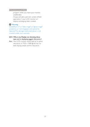 Page 3937
9. Troubleshooting & FAQs
program when you leave your monitor 
unattended. 
Always activate a periodic screen refresh 
application if your LCD monitor will 
display unchanging static content.
 Warning
Severe"burn-in" or "after-image" or "ghost image" 
symptoms will not disappear and cannot be 
repaired. The damage mentioned above is not 
covered under your warranty.
Q12:   Why is my Display not showing sharp 
text, 
and is displaying jagged characters?
Ans.:  Your LCD monitor...