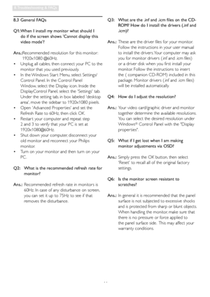 Page 4644
8. Troubleshooting & FAQs
8.3 General FAQs
Q1:  When I install my monitor what should I 
do if the screen shows Cannot display this 
video mode?
Ans.:  Recommended resolution for this monitor : 
1920x1080 @60Hz.
  Unplug all cables, then connect your PC to the    •
monitor that you used previously. 
  In the Windows Star t Menu, select Settings/   •
Control Panel. In the Control Panel 
Window, select the Display icon. Inside the 
DisplayControl Panel, select the Settings tab. 
Under the setting tab,...