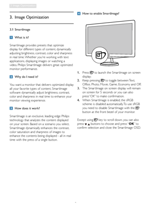 Page 108
3. Image Optimization
3.1 SmartImage
  What is it?
Smar tImage provides presets that optimize 
display for different types of content, dynamically 
adjusting brightness, contrast, color and sharpness 
in real time. Whether youre working with text 
applications, displaying images or watching a 
video, Philips Smar tImage delivers great optimized 
monitor performance. 
  Why do I need it? 
You want a monitor that delivers optimized display 
all your favorite types of content, Smar tImage 
software...