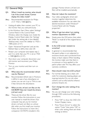 Page 4846
7.3 General FAQs
Q1:  When I install my monitor what should 
I do if the screen shows 'Cannot 
display this video mode'?
Ans.: Recommended resolution for Philips 
21.5": 1920 x 1080 @60Hz.
•	Unplug all cables, then connect your PC to 
the monitor that you used previously. 
•	In the Windows Star t Menu, select Settings/
Control Panel. In the Control Panel 
Window, select the Display icon. Inside the 
Display Control Panel, select the 'Settings' 
tab. Under the setting tab, in box...