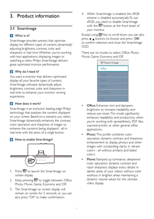 Page 108
3. Product information
3.1 SmartImage
  What is it?
Smar tImage provides presets that optimize 
display for different types of content, dynamically 
adjusting brightness, contrast, color and 
sharpness in real time. Whether you're working 
with text applications, displaying images or 
watching a video, Philips Smar tImage delivers 
great optimized monitor performance. 
 Why do I need it? 
You want a monitor that delivers optimized 
display all your favorite types of content, 
Smar tImage software...